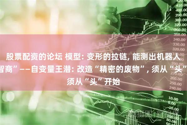 股票配资的论坛 模型: 变形的拉链, 能测出机器人的“智商”——自变量王潜: 改造“精密的废物”, 须从“头”开始