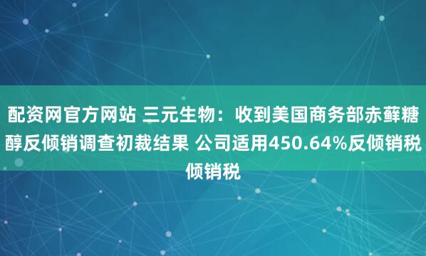 配资网官方网站 三元生物：收到美国商务部赤藓糖醇反倾销调查初裁结果 公司适用450.64%反倾销税