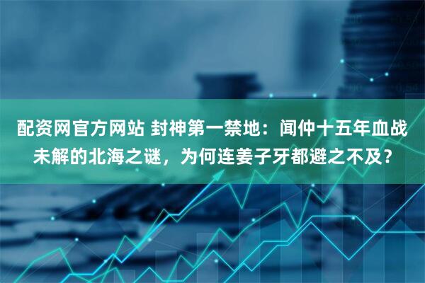 配资网官方网站 封神第一禁地：闻仲十五年血战未解的北海之谜，为何连姜子牙都避之不及？