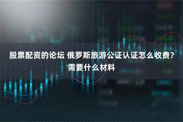 股票配资的论坛 俄罗斯旅游公证认证怎么收费？需要什么材料
