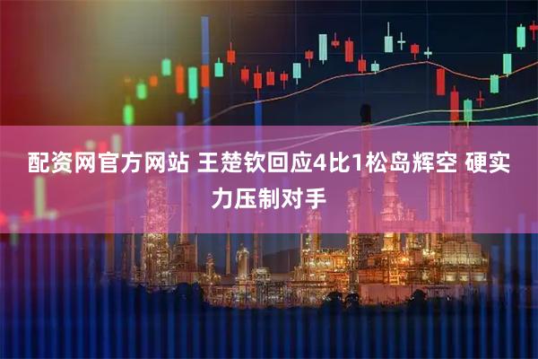 配资网官方网站 王楚钦回应4比1松岛辉空 硬实力压制对手