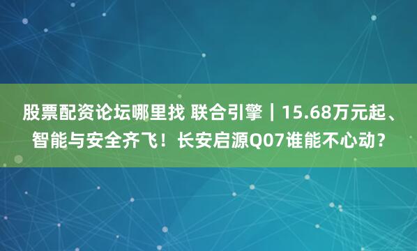 股票配资论坛哪里找 联合引擎｜15.68万元起、智能与安全齐飞！长安启源Q07谁能不心动？