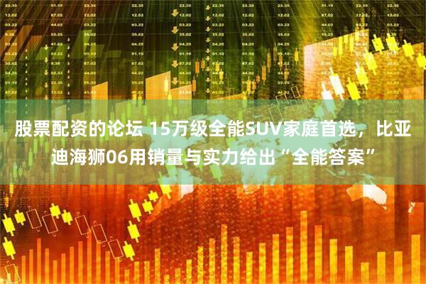 股票配资的论坛 15万级全能SUV家庭首选，比亚迪海狮06用销量与实力给出“全能答案”