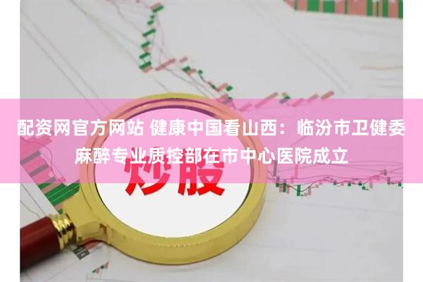 配资网官方网站 健康中国看山西：临汾市卫健委麻醉专业质控部在市中心医院成立