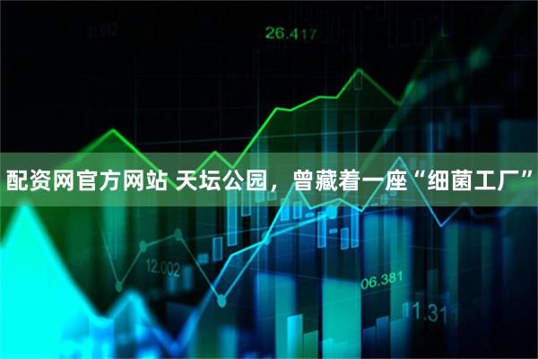 配资网官方网站 天坛公园，曾藏着一座“细菌工厂”