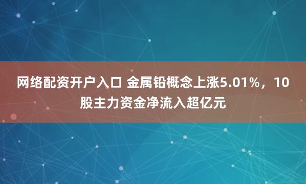 网络配资开户入口 金属铅概念上涨5.01%，10股主力资金净流入超亿元