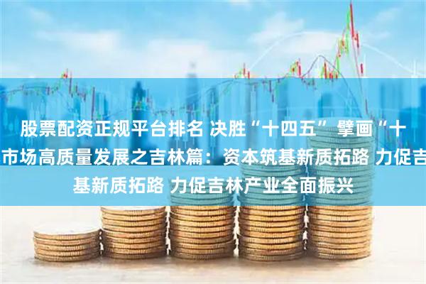 股票配资正规平台排名 决胜“十四五” 擘画“十五五”·地方资本市场高质量发展之吉林篇：资本筑基新质拓路 力促吉林产业全面振兴