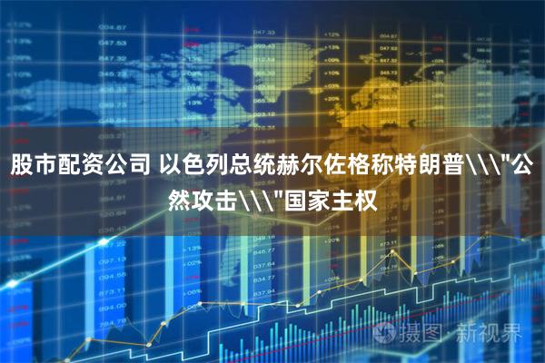 股市配资公司 以色列总统赫尔佐格称特朗普\＂公然攻击\＂国家主权