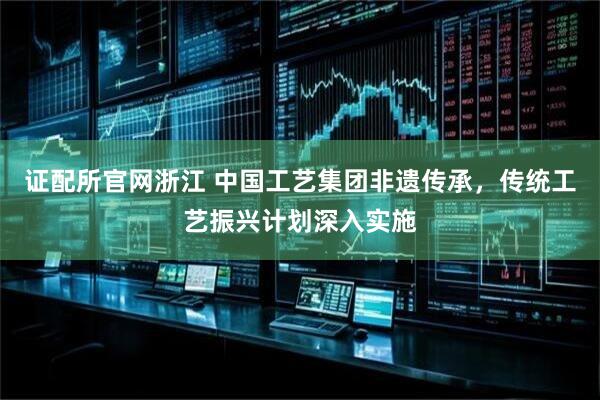 证配所官网浙江 中国工艺集团非遗传承，传统工艺振兴计划深入实施