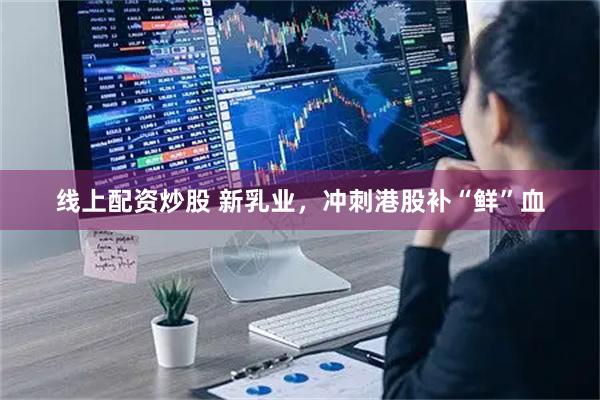 线上配资炒股 新乳业，冲刺港股补“鲜”血