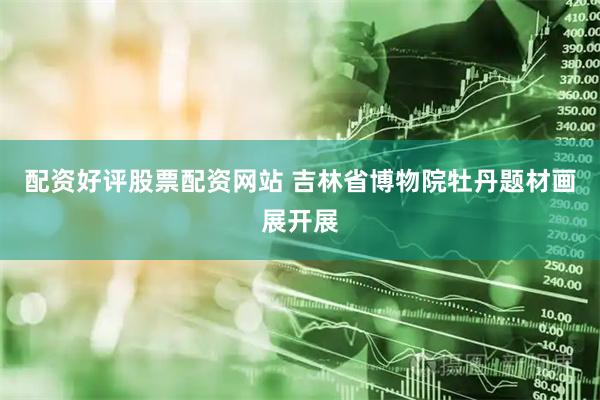 配资好评股票配资网站 吉林省博物院牡丹题材画展开展