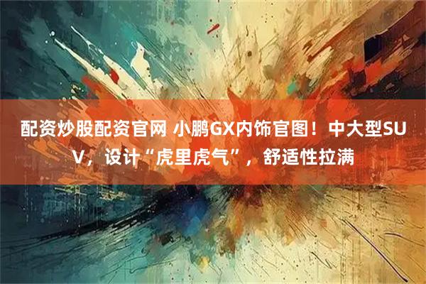 配资炒股配资官网 小鹏GX内饰官图！中大型SUV，设计“虎里虎气”，舒适性拉满