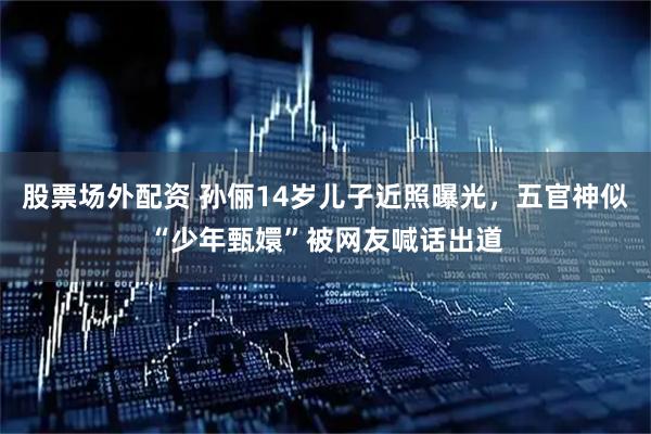 股票场外配资 孙俪14岁儿子近照曝光，五官神似“少年甄嬛”被网友喊话出道