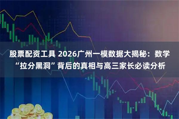 股票配资工具 2026广州一模数据大揭秘：数学“拉分黑洞”背后的真相与高三家长必读分析