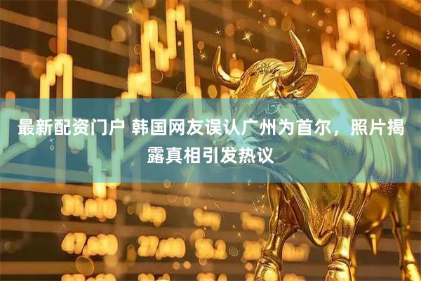 最新配资门户 韩国网友误认广州为首尔，照片揭露真相引发热议