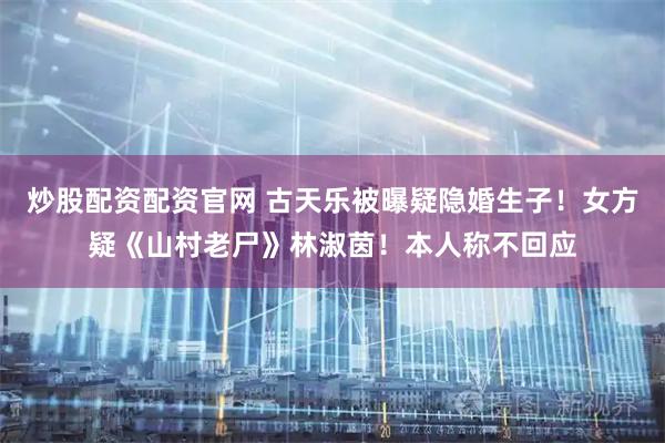 炒股配资配资官网 古天乐被曝疑隐婚生子！女方疑《山村老尸》林淑茵！本人称不回应