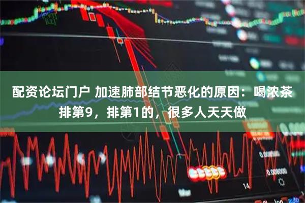 配资论坛门户 加速肺部结节恶化的原因：喝浓茶排第9，排第1的，很多人天天做