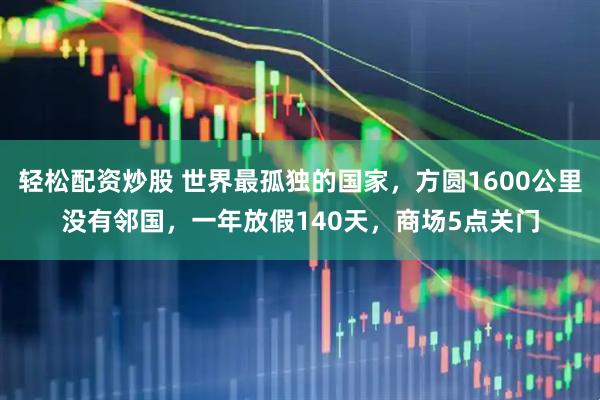 轻松配资炒股 世界最孤独的国家，方圆1600公里没有邻国，一年放假140天，商场5点关门