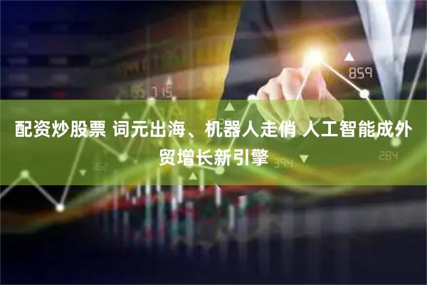 配资炒股票 词元出海、机器人走俏 人工智能成外贸增长新引擎
