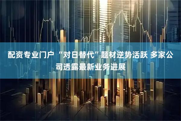配资专业门户 “对日替代”题材逆势活跃 多家公司透露最新业务进展