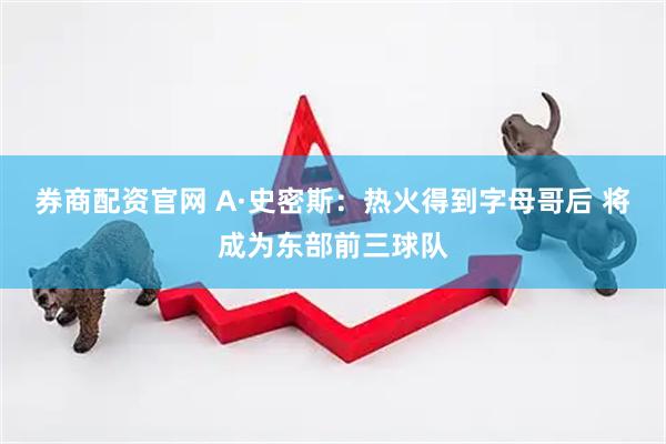 券商配资官网 A·史密斯：热火得到字母哥后 将成为东部前三球队