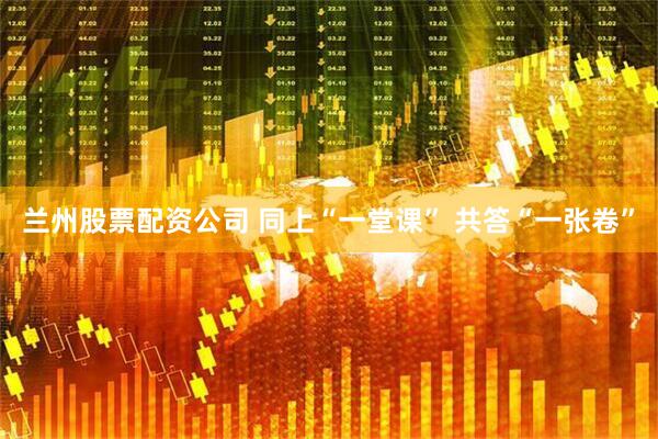 兰州股票配资公司 同上“一堂课” 共答“一张卷”