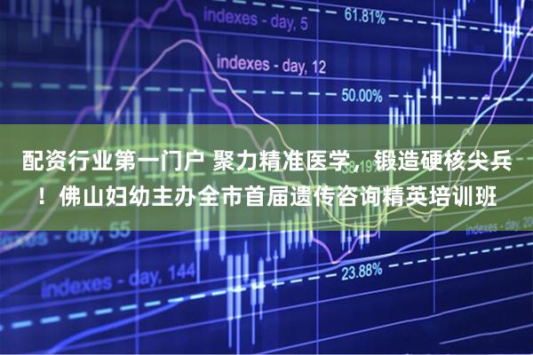 配资行业第一门户 聚力精准医学，锻造硬核尖兵！佛山妇幼主办全市首届遗传咨询精英培训班