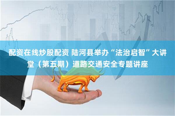 配资在线炒股配资 陆河县举办“法治启智”大讲堂（第五期）道路交通安全专题讲座
