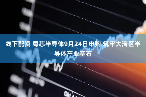 线下配资 粤芯半导体9月24日申购 筑牢大湾区半导体产业基石