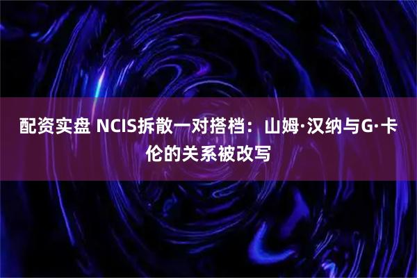 配资实盘 NCIS拆散一对搭档：山姆·汉纳与G·卡伦的关系被改写